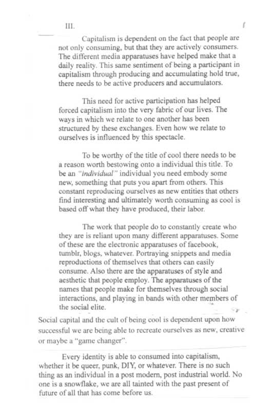 it ]  Capitalism is dependent on the fact that people are not only consuming, but that they are actively consumers. ‘The different media apparatuses have helped make that a daily reality. This same sentiment of being a participant in capitalism through producing and accumulating hold true, there needs to be active producers and accumulators.  This need for active participation has helped forced capitalism into the very fabric of our lives. The ways in which we relate to one another has been structured by these exchanges. Even how we relate to ourselves i influenced by this spectacle.  To be worthy of the title of cool there needs to be a reason worth bestowing onto a individual this title. To be an “individual” individual you need embody some new, something that puts you apart from others. This constant reproducing ourselves as new entitis that others find interesting and ultimately worth consuming as cool is based off what they have produced, their labor.  The work that people do to constantly create who they are is reliant upon many different apparatuses. Some of these are the electronic apparatuses of facebook, tumblr, blogs, whatever. Portraying snippets and media reproductions of themselves that others can asily consume. Also there are the apparatuses of style and acsthetic that people employ. The apparatuses of the names that people make for themselves through social interactions, and playing in bands with other members of the social elite. " o  Social capital and the cult of being cool is dependent upon how successful we are being able to recreate ourselves as new, creative or maybe a “game changer”  Every idenity is able to consumed into capitalism, whether it be queer, punk, DIY, or whatever. There is no such thing as an individual in a post modern, post industrial world. No one is a snowflake, we are all tainted with the past present of future of all that has come before us. 